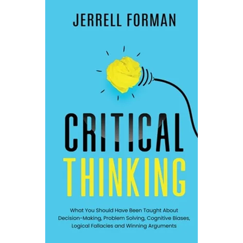 Critical Thinking: What You Should Have Been Taught About Decision-Making, Problem Solving, Cognitive Biases, Logical Fallacies and Winning Arguments