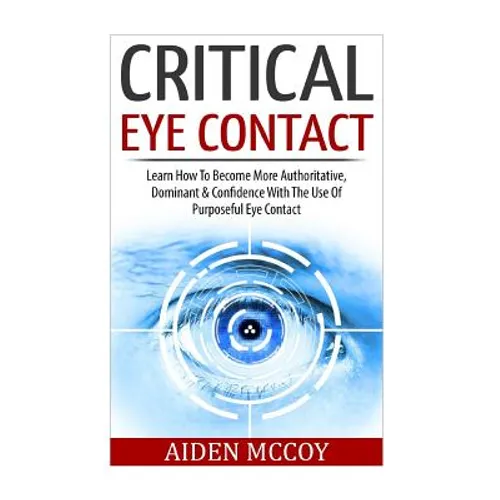 Critical Eye Contact: Learn How To Become More Authoritative, Dominant & Confidence With The Use Of Purposeful Eye Contact