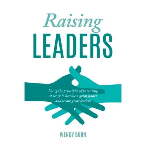 Raising Leaders: Using the principles of parenting at work to become a great leader and create great leaders