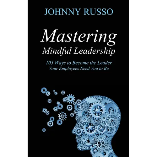 Mastering Mindful Leadership: 105 Ways to Become the Leader Your Employees Need You to Be