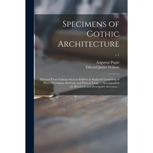 Specimens of Gothic Architecture; Selected From Various Ancient Edifices in England: Consisting of Plans, Elevations, Sections, and Parts at Large ...