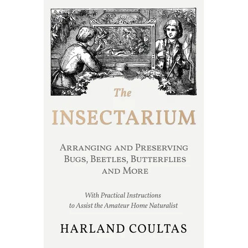 The Insectarium - Collecting, Arranging and Preserving Bugs, Beetles, Butterflies and More - With Practical Instructions to Assist the Amateur Home Na