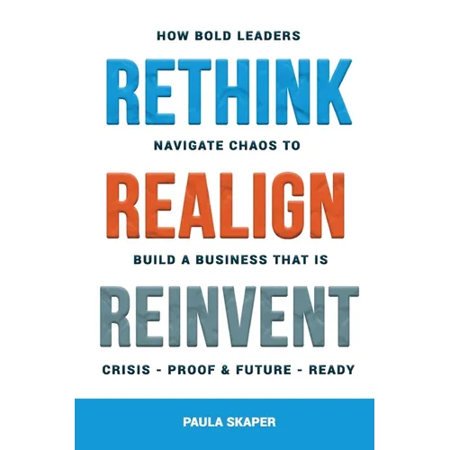 Rethink, Realign, Reinvent: How Bold Leaders Navigate Chaos to Build a Business That Is Crisis-Proof and Future-Ready