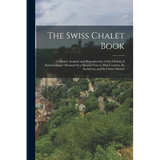The Swiss Chalet Book: A Minute Analysis and Reproduction of the Chalets of Switzwerland, Obtained by a Special Visit to That Country, Its Ar
