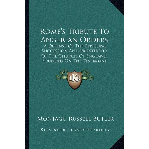 Rome's Tribute To Anglican Orders: A Defense Of The Episcopal Succession And Priesthood Of The Church Of England, Founded On The Testimony Of The Best