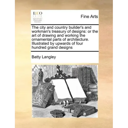 The City and Country Builder's and Workman's Treasury of Designs: Or the Art of Drawing and Working the Ornamental Parts of Architecture. Illustrated