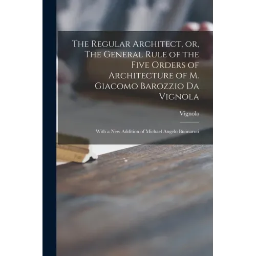 The Regular Architect, or, The General Rule of the Five Orders of Architecture of M. Giacomo Barozzio Da Vignola: With a New Addition of Michael Angel