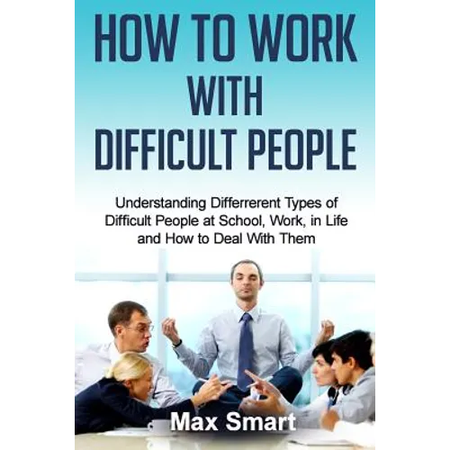 How to Work With Difficult People: Understanding Differrerent Types of Difficult People at School, Work, in Life and How to Deal with Them