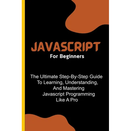 Javascript For Beginners: The Ultimate Step-By-Step Guide To Learning, Understanding, And Mastering Javascript Programming Like A Pro