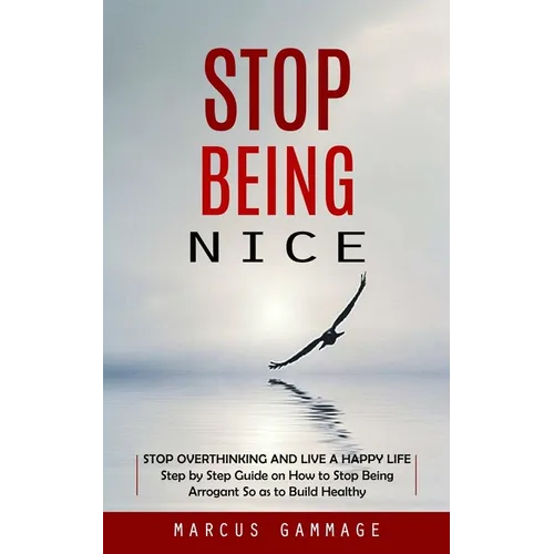 Stop Being Nice: Stop Overthinking and Live a Happy Life (Step by Step Guide on How to Stop Being Arrogant So as to Build Healthy)