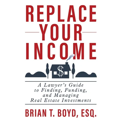 Replace Your Income: A Lawyer's Guide to Finding, Funding, and Managing Real Estate Investments