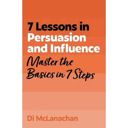7 Lessons in Persuasion and Influence: Master the Basics in 7 Steps