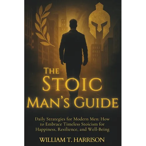 The Stoic Man's Guide: Daily Strategies for Modern Men: How to Embrace Timeless Stoicism for Happiness, Resilience, and Well-Being