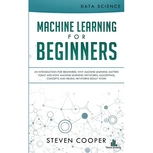 Machine Learning For Beginners: An Introduction for Beginners, Why Machine Learning Matters Today and How Machine Learning Networks, Algorithms, Conce