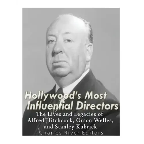Hollywood's Most Influential Directors: The Lives and Legacies of Alfred Hitchcock, Orson Welles, and Stanley Kubrick