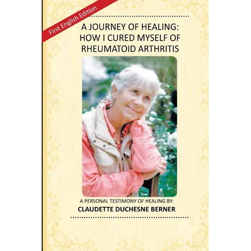 A Journey of Healing: How I Cured Myself of Rheumatoid Arthritis: A Personal Testimony of Healing By: Claudette Duchesne Berner