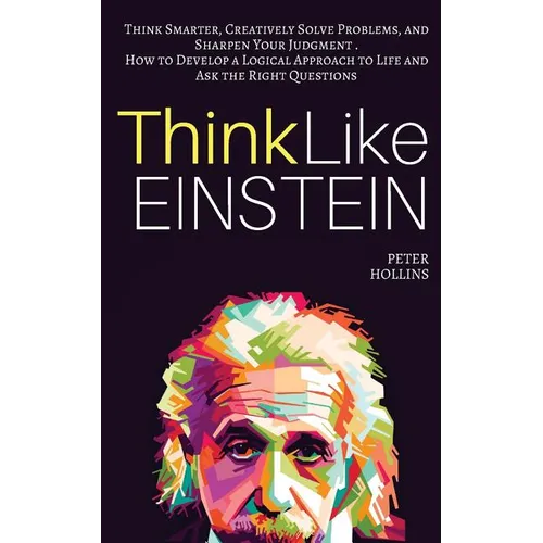Think Like Einstein: Think Smarter, Creatively Solve Problems, and Sharpen Your Judgment. How to Develop a Logical Approach to Life and Ask
