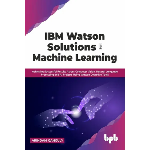 IBM Watson Solutions for Machine Learning: Achieving Successful Results Across Computer Vision, Natural Language Processing and AI Projects Using Wats