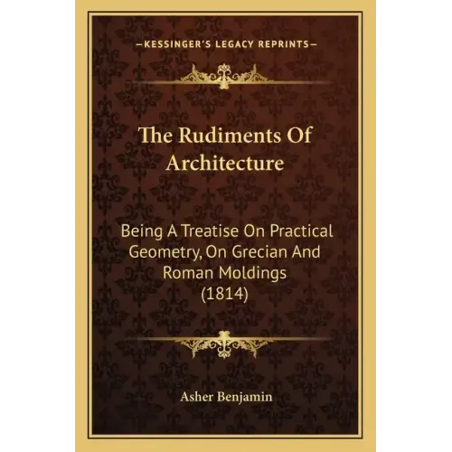 The Rudiments Of Architecture: Being A Treatise On Practical Geometry, On Grecian And Roman Moldings (1814)
