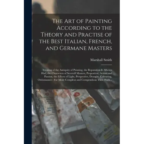 The Art of Painting According to the Theory and Practise of the Best Italian, French, and Germane Masters: Treating of the Antiquity of Painting, the