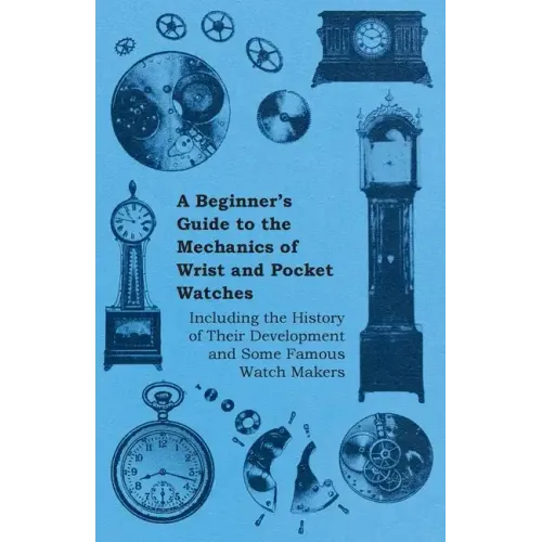 A Beginner's Guide to the Mechanics of Wrist and Pocket Watches - Including the History of Their Development and Some Famous Watch Makers