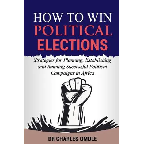 How to Win Political Elections: Strategies for Planning, Establishing and Running Successful Political Campaigns in Africa