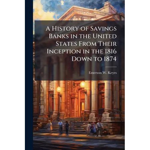 A History of Savings Banks in the United States From Their Inception in the 1816 Down to 1874