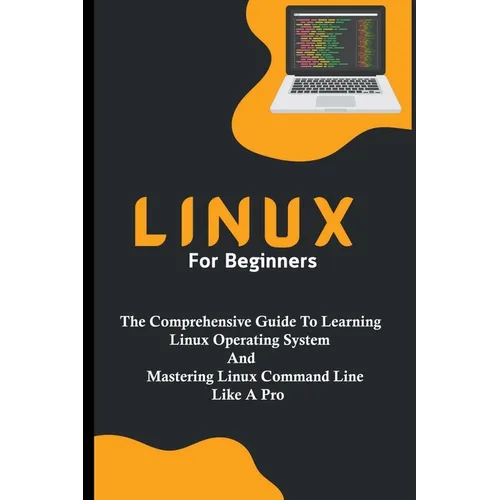 Linux For Beginners: The Comprehensive Guide To Learning Linux Operating System And Mastering Linux Command Line Like A Pro