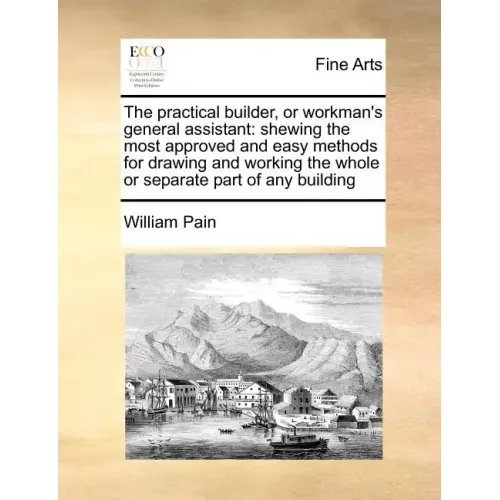 The Practical Builder, or Workman's General Assistant: Shewing the Most Approved and Easy Methods for Drawing and Working the Whole or Separate Part o