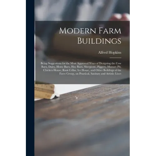 Modern Farm Buildings: Being Suggestions for the Most Approved Ways of Designing the Cow Barn, Dairy, Horse Barn, Hay Barn, Sheepcote, Pigger