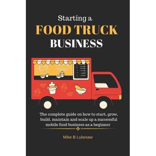 Starting a food truck business: The complete guide on how to start, grow, build, maintain and scale up a successful mobile food business as a beginner