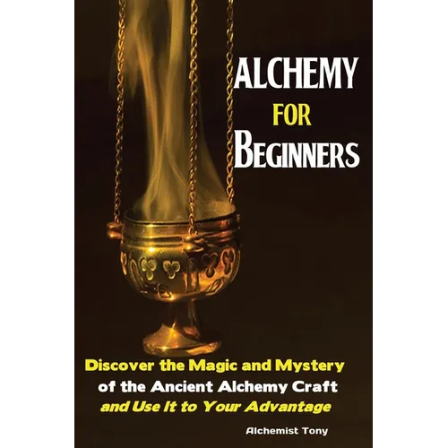 Alchemy For Beginners: Discover the Magic and Mystery of the Ancient Alchemy Craft and Use It to Your Advantage