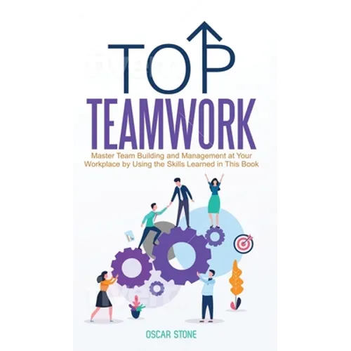 Top Teamwork: Master Team Building and Management at Your Workplace by Using the Skills Learned in This Book
