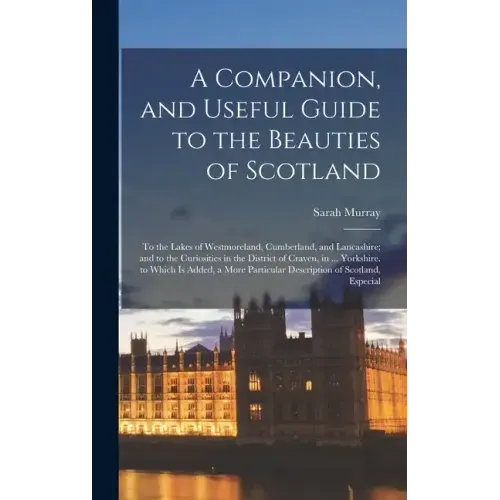 A Companion, and Useful Guide to the Beauties of Scotland: To the Lakes of Westmoreland, Cumberland, and Lancashire; and to the Curiosities in the Dis