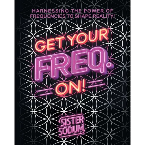 Get Your Freq. On!: Harnessing the Power of Frequencies to Shape Reality!