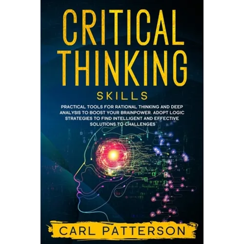 Critical Thinking Skills: Practical Tools for Rational Thinking and Deep Analysis to Boost Your Brainpower. Adopt Logic Strategies to Find Intel