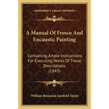 A Manual Of Fresco And Encaustic Painting: Containing Ample Instructions For Executing Works Of These Descriptions (1843) - Paperback