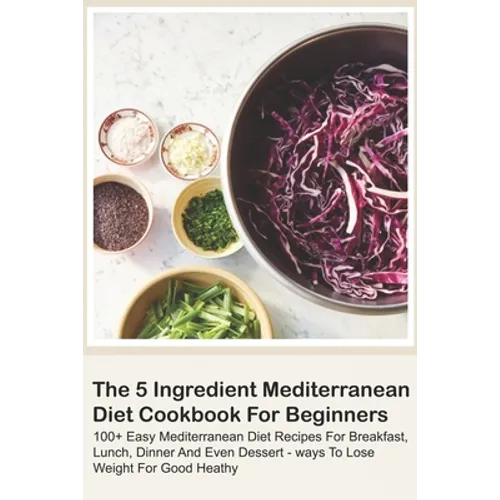 The 5 Ingredient Mediterranean Diet Cookbook For Beginners - 100+ Easy Mediterranean Diet Recipes For Breakfast, Lunch, Dinner And Even Dessert - Ways