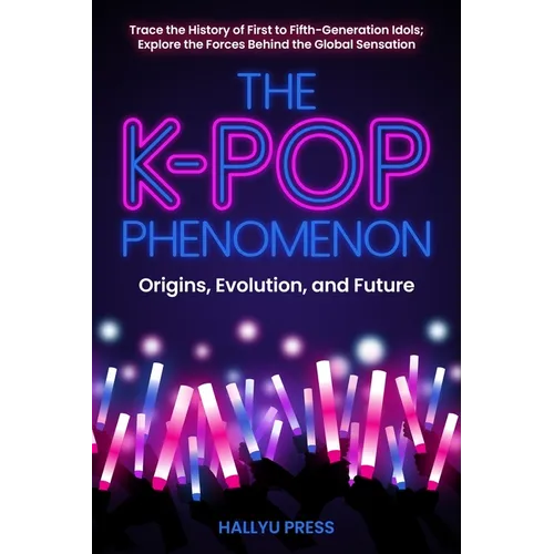 The K-Pop Phenomenon: Origins, Evolution, and Future -- Trace the History of First to Fifth-Generation Idols; Explore the Forces Behind the Global Sen