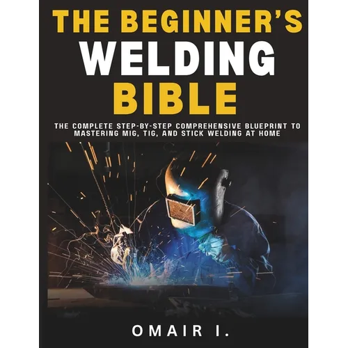 The Beginner's Welding Bible: The Complete Step-by-Step Comprehensive Blueprint to Mastering MIG, TIG, and Stick Welding at Home