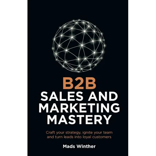 B2B Sales and Marketing Mastery: Craft Your Strategy, Ignite Your Team and Turn Leads Into Loyal Customers