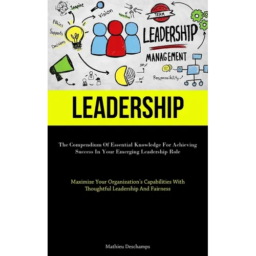 Leadership: The Compendium Of Essential Knowledge For Achieving Success In Your Emerging Leadership Role (Maximize Your Organization's Capabilities Wi