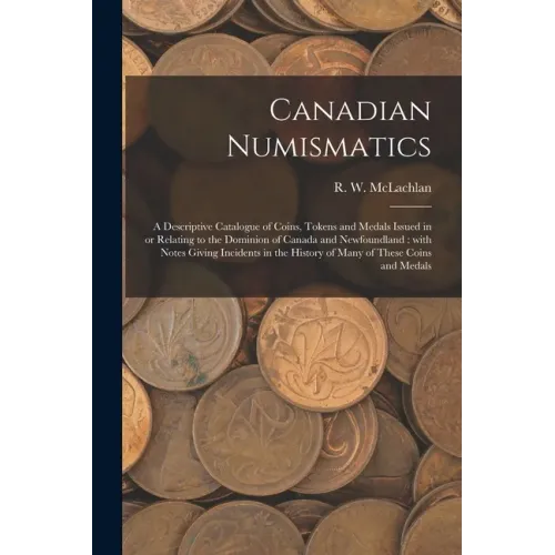 Canadian Numismatics [microform]: a Descriptive Catalogue of Coins, Tokens and Medals Issued in or Relating to the Dominion of Canada and Newfoundland