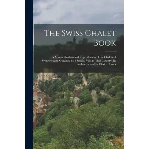 The Swiss Chalet Book: A Minute Analysis and Reproduction of the Chalets of Switzwerland, Obtained by a Special Visit to That Country, Its Ar