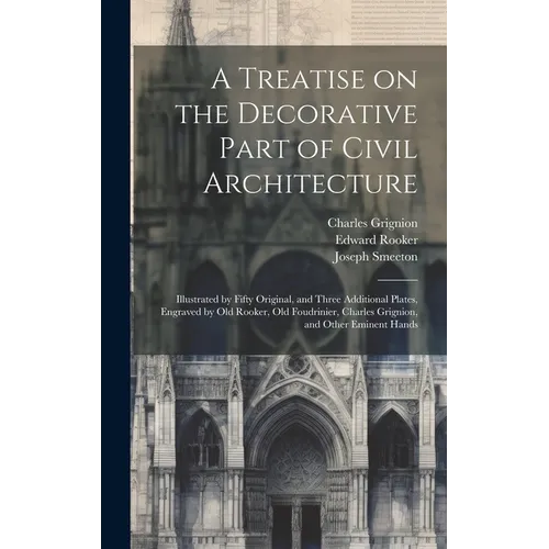 A Treatise on the Decorative Part of Civil Architecture: Illustrated by Fifty Original, and Three Additional Plates, Engraved by Old Rooker, Old Foudr