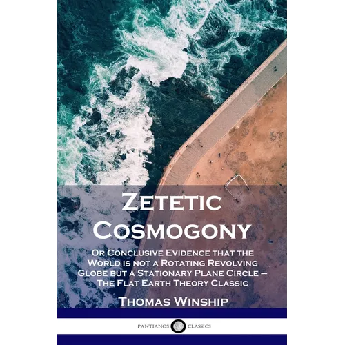 Zetetic Cosmogony: Or Conclusive Evidence that the World is not a Rotating Revolving Globe but a Stationary Plane Circle - The Flat Earth Theory Class