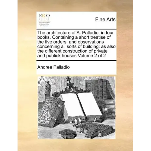 The Architecture of A. Palladio; In Four Books. Containing a Short Treatise of the Five Orders, and Observations Concerning All Sorts of Building: As