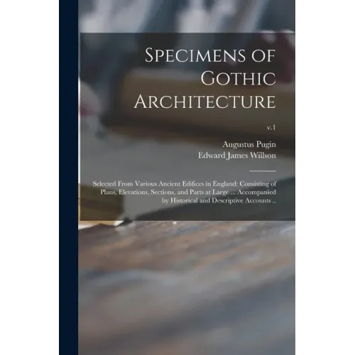 Specimens of Gothic Architecture; Selected From Various Ancient Edifices in England: Consisting of Plans, Elevations, Sections, and Parts at Large ...