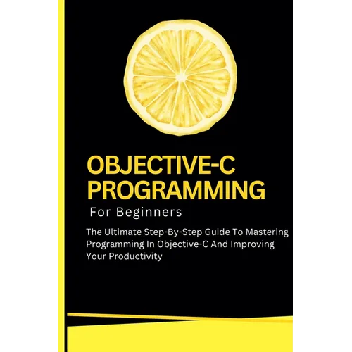 Objective-C Programming For Beginners: The Ultimate Step-By-Step Guide To Mastering Programming In Objective-C And Improving Your Productivity