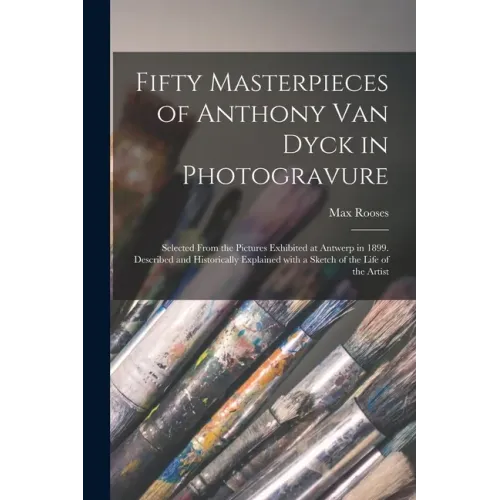 Fifty Masterpieces of Anthony Van Dyck in Photogravure: Selected From the Pictures Exhibited at Antwerp in 1899. Described and Historically Explained